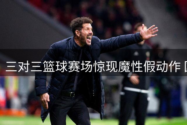三对三篮球赛场惊现魔性假动作 国际篮联官方点赞神级配合