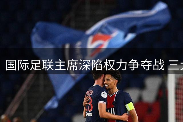 国际足联主席深陷权力争夺战 三大足联联手酝酿赛事革命