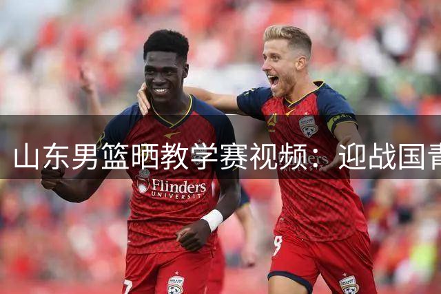 山东男篮晒教学赛视频：迎战国青男篮 实战砺锋芒 青春共成长