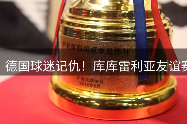 德国球迷记仇！库库雷利亚友谊赛登场遭狂嘘