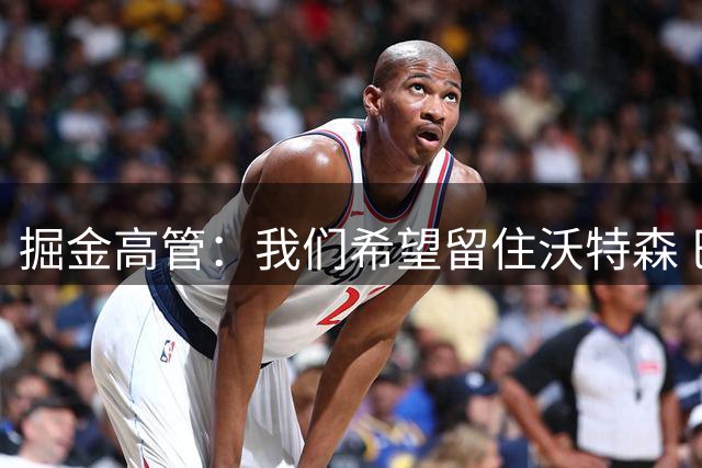 掘金高管：我们希望留住沃特森 巴格利与瓦兰的风格截然不同