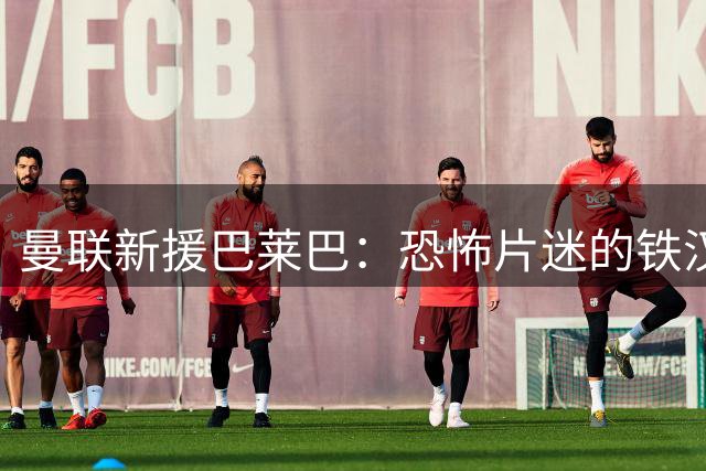 曼联新援巴莱巴：恐怖片迷的铁汉为母亲圆梦