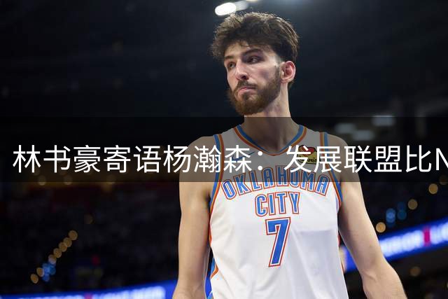 林书豪寄语杨瀚森：发展联盟比NBA替补更值得争取