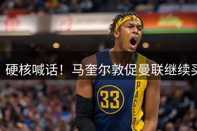 硬核喊话！马奎尔敦促曼联继续买人：阵容越强，争冠希望越大