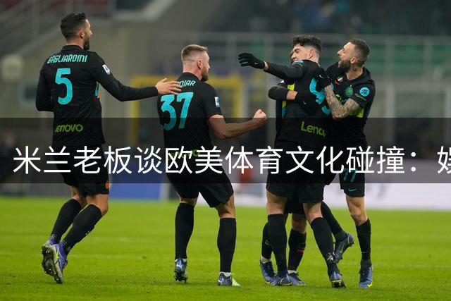 米兰老板谈欧美体育文化碰撞：娱乐至上还是纯粹至上？