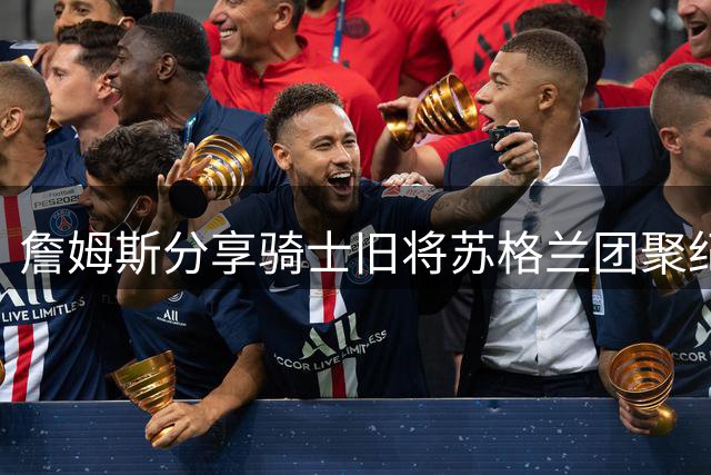 詹姆斯分享骑士旧将苏格兰团聚纪录片