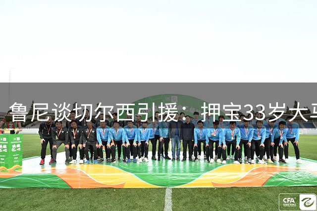鲁尼谈切尔西引援：押宝33岁大马丁，完全背离球队建队方向